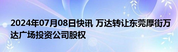 2024年07月08日快讯 万达转让东莞厚街万达广场投资公司股权