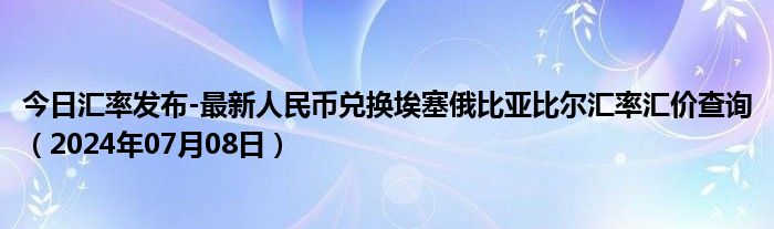 今日汇率发布-最新人民币兑换埃塞俄比亚比尔汇率汇价查询（2024年07月08日）