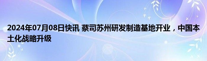 2024年07月08日快讯 蔡司苏州研发制造基地开业，中国本土化战略升级