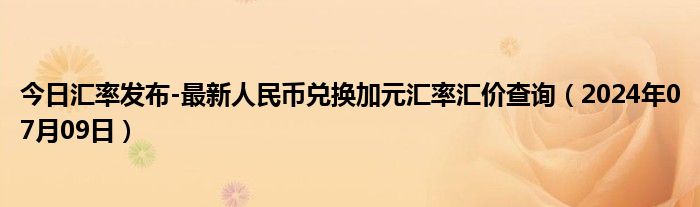 今日汇率发布-最新人民币兑换加元汇率汇价查询（2024年07月09日）