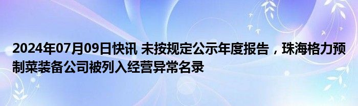 2024年07月09日快讯 未按规定公示年度报告，珠海格力预制菜装备公司被列入经营异常名录