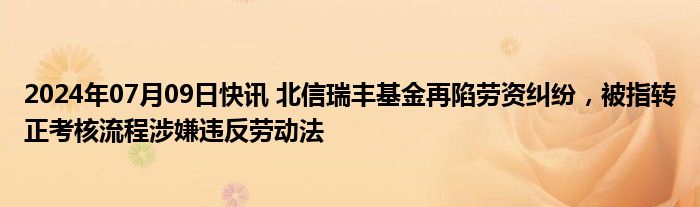 2024年07月09日快讯 北信瑞丰基金再陷劳资纠纷，被指转正考核流程涉嫌违反劳动法