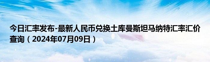 今日汇率发布-最新人民币兑换土库曼斯坦马纳特汇率汇价查询（2024年07月09日）