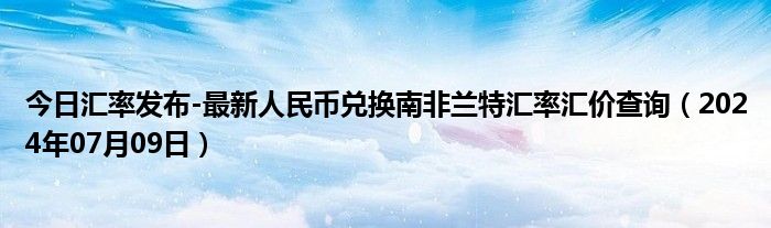 今日汇率发布-最新人民币兑换南非兰特汇率汇价查询（2024年07月09日）