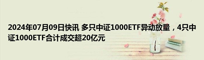 2024年07月09日快讯 多只中证1000ETF异动放量，4只中证1000ETF合计成交超20亿元