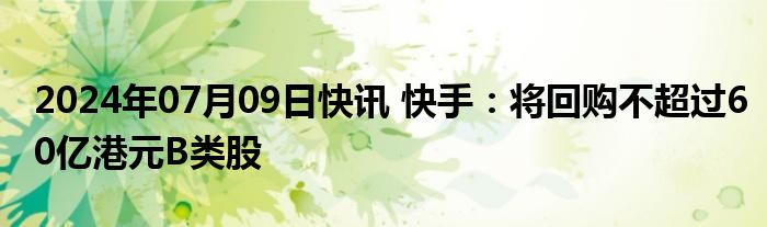 2024年07月09日快讯 快手：将回购不超过60亿港元B类股