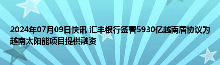 2024年07月09日快讯 汇丰银行签署5930亿越南盾协议为越南太阳能项目提供融资