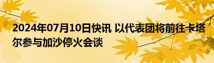 2024年07月10日快讯 以代表团将前往卡塔尔参与加沙停火会谈