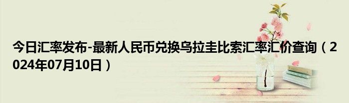 今日汇率发布-最新人民币兑换乌拉圭比索汇率汇价查询（2024年07月10日）