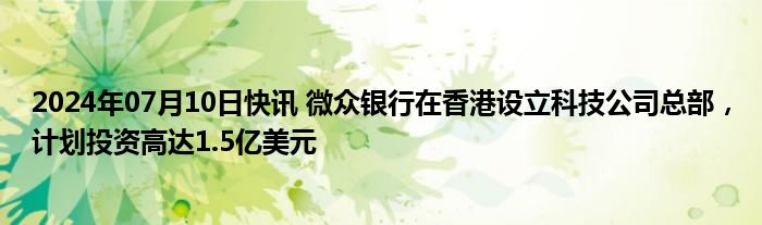 2024年07月10日快讯 微众银行在香港设立科技公司总部，计划投资高达1.5亿美元