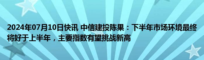 2024年07月10日快讯 中信建投陈果：下半年市场环境最终将好于上半年，主要指数有望挑战新高