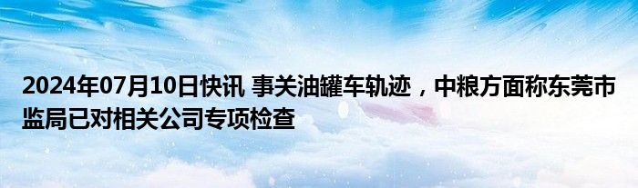 2024年07月10日快讯 事关油罐车轨迹，中粮方面称东莞市监局已对相关公司专项检查