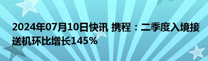 2024年07月10日快讯 携程：二季度入境接送机环比增长145%