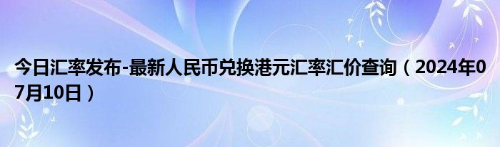 今日汇率发布-最新人民币兑换港元汇率汇价查询（2024年07月10日）