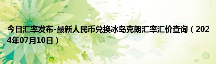 今日汇率发布-最新人民币兑换冰岛克朗汇率汇价查询（2024年07月10日）