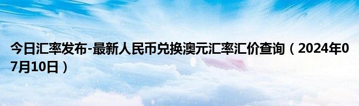 今日汇率发布-最新人民币兑换澳元汇率汇价查询（2024年07月10日）