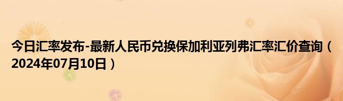 今日汇率发布-最新人民币兑换保加利亚列弗汇率汇价查询（2024年07月10日）