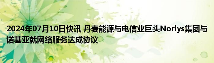 2024年07月10日快讯 丹麦能源与电信业巨头Norlys集团与诺基亚就网络服务达成协议