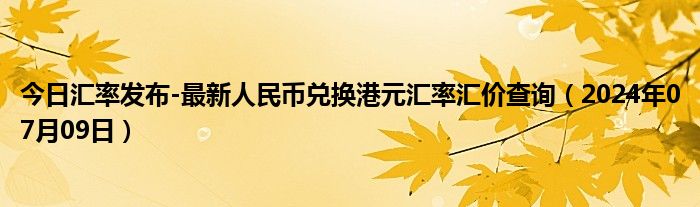 今日汇率发布-最新人民币兑换港元汇率汇价查询（2024年07月09日）