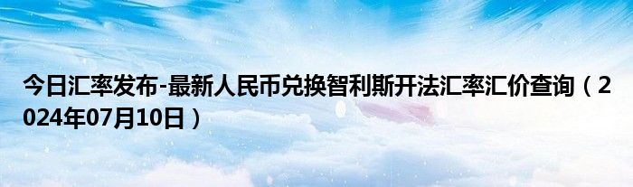 今日汇率发布-最新人民币兑换智利斯开法汇率汇价查询（2024年07月10日）