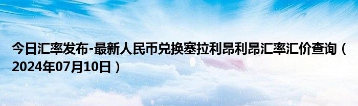 今日汇率发布-最新人民币兑换塞拉利昂利昂汇率汇价查询（2024年07月10日）