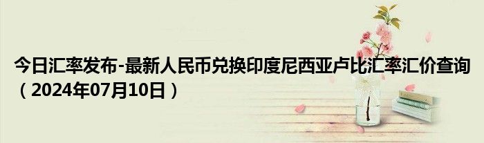 今日汇率发布-最新人民币兑换印度尼西亚卢比汇率汇价查询（2024年07月10日）