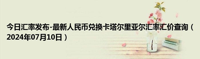 今日汇率发布-最新人民币兑换卡塔尔里亚尔汇率汇价查询（2024年07月10日）