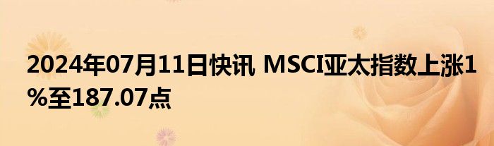 2024年07月11日快讯 MSCI亚太指数上涨1%至187.07点