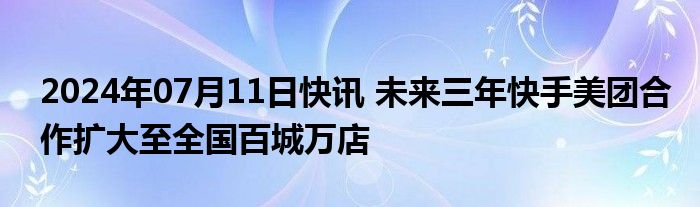 2024年07月11日快讯 未来三年快手美团合作扩大至全国百城万店