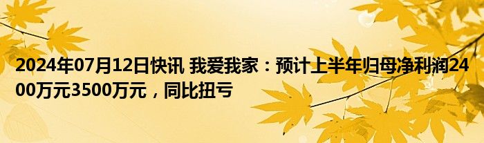 2024年07月12日快讯 我爱我家：预计上半年归母净利润2400万元3500万元，同比扭亏