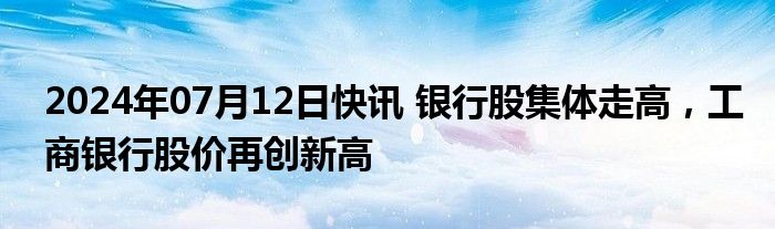 2024年07月12日快讯 银行股集体走高，工商银行股价再创新高