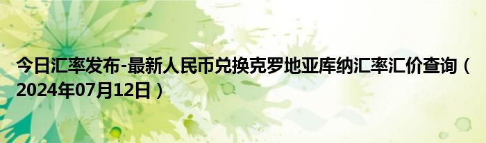 今日汇率发布-最新人民币兑换克罗地亚库纳汇率汇价查询（2024年07月12日）