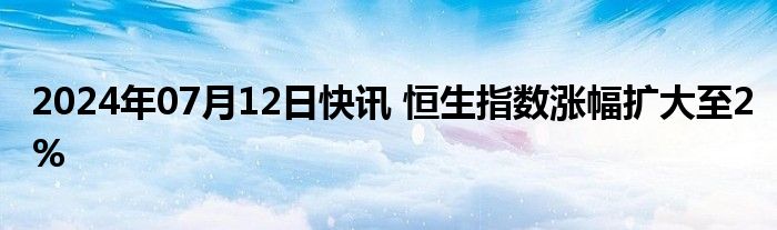 2024年07月12日快讯 恒生指数涨幅扩大至2%