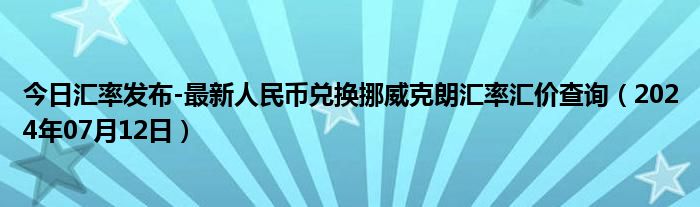 今日汇率发布-最新人民币兑换挪威克朗汇率汇价查询（2024年07月12日）