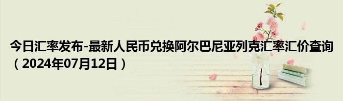 今日汇率发布-最新人民币兑换阿尔巴尼亚列克汇率汇价查询（2024年07月12日）