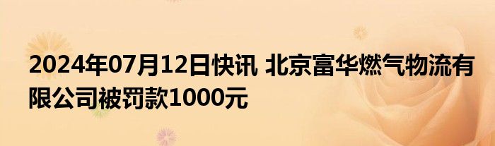 2024年07月12日快讯 北京富华燃气物流有限公司被罚款1000元