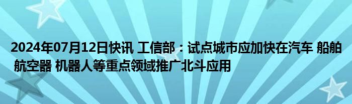 2024年07月12日快讯 工信部：试点城市应加快在汽车 船舶 航空器 机器人等重点领域推广北斗应用