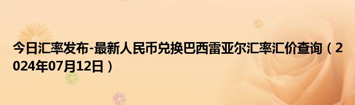 今日汇率发布-最新人民币兑换巴西雷亚尔汇率汇价查询（2024年07月12日）