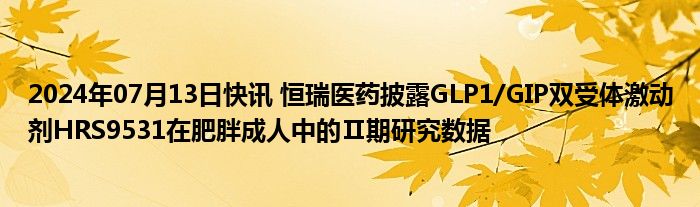 2024年07月13日快讯 恒瑞医药披露GLP1/GIP双受体激动剂HRS9531在肥胖成人中的Ⅱ期研究数据