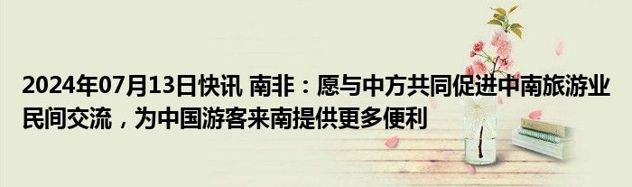 2024年07月13日快讯 南非：愿与中方共同促进中南旅游业民间交流，为中国游客来南提供更多便利