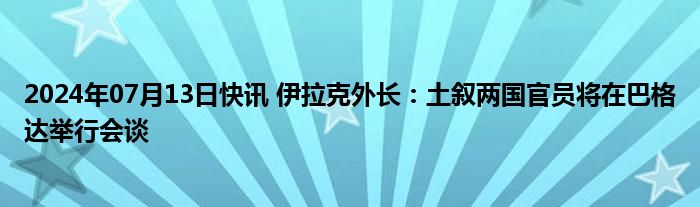 2024年07月13日快讯 伊拉克外长：土叙两国官员将在巴格达举行会谈