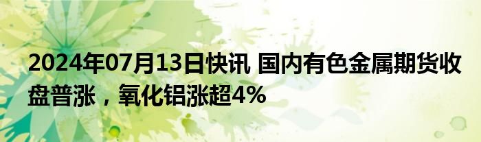 2024年07月13日快讯 国内有色金属期货收盘普涨，氧化铝涨超4%