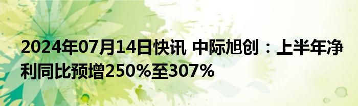 2024年07月14日快讯 中际旭创：上半年净利同比预增250%至307%