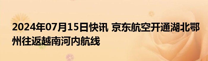 2024年07月15日快讯 京东航空开通湖北鄂州往返越南河内航线