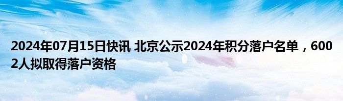 2024年07月15日快讯 北京公示2024年积分落户名单，6002人拟取得落户资格