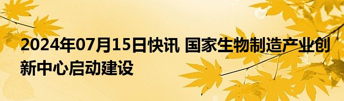 2024年07月15日快讯 国家生物制造产业创新中心启动建设