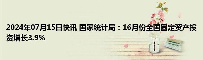 2024年07月15日快讯 国家统计局：16月份全国固定资产投资增长3.9%