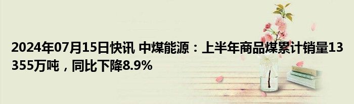 2024年07月15日快讯 中煤能源：上半年商品煤累计销量13355万吨，同比下降8.9%