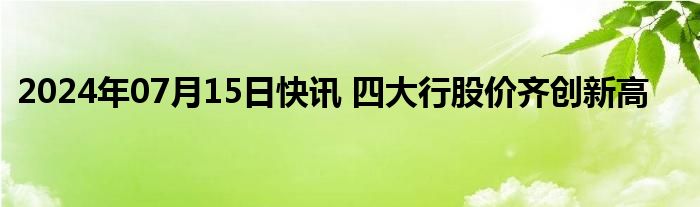 2024年07月15日快讯 四大行股价齐创新高