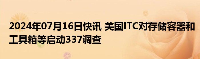 2024年07月16日快讯 美国ITC对存储容器和工具箱等启动337调查